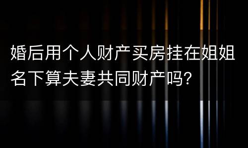 婚后用个人财产买房挂在姐姐名下算夫妻共同财产吗？