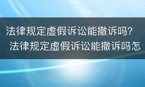 法律规定虚假诉讼能撤诉吗？ 法律规定虚假诉讼能撤诉吗怎么办