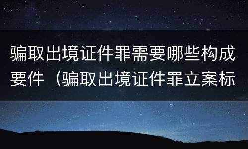 骗取出境证件罪需要哪些构成要件（骗取出境证件罪立案标准）