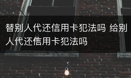 替别人代还信用卡犯法吗 给别人代还信用卡犯法吗