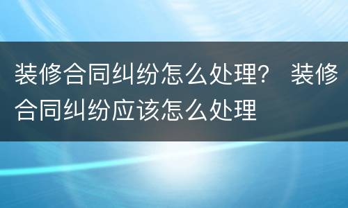 装修合同纠纷怎么处理？ 装修合同纠纷应该怎么处理