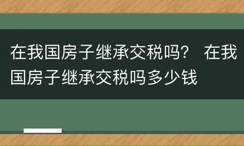 在我国房子继承交税吗？ 在我国房子继承交税吗多少钱