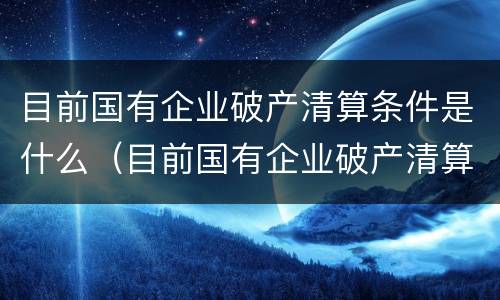 目前国有企业破产清算条件是什么（目前国有企业破产清算条件是什么意思）