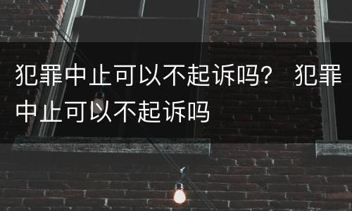 犯罪中止可以不起诉吗？ 犯罪中止可以不起诉吗