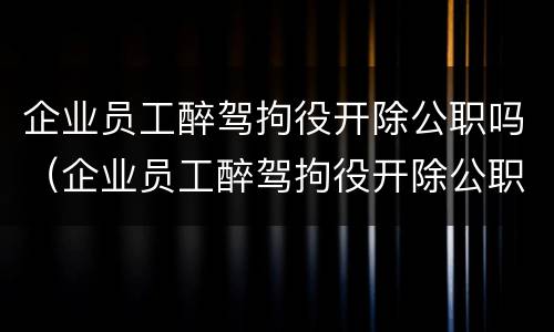 企业员工醉驾拘役开除公职吗（企业员工醉驾拘役开除公职吗怎么办）