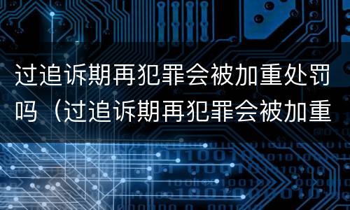 过追诉期再犯罪会被加重处罚吗（过追诉期再犯罪会被加重处罚吗）