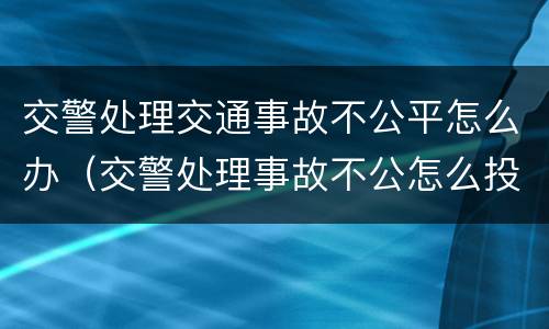 交警处理交通事故不公平怎么办（交警处理事故不公怎么投诉能拿回证据吗）