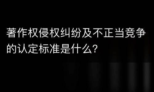 著作权侵权纠纷及不正当竞争的认定标准是什么？