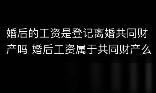 婚后的工资是登记离婚共同财产吗 婚后工资属于共同财产么