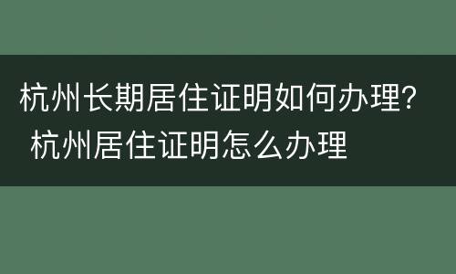 杭州长期居住证明如何办理？ 杭州居住证明怎么办理