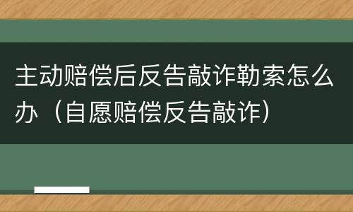 主动赔偿后反告敲诈勒索怎么办（自愿赔偿反告敲诈）