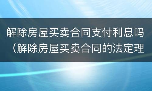 解除房屋买卖合同支付利息吗（解除房屋买卖合同的法定理由）