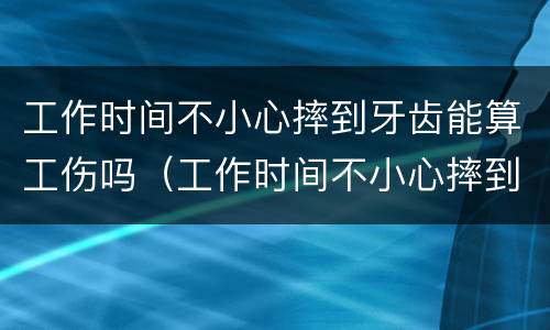 工作时间不小心摔到牙齿能算工伤吗（工作时间不小心摔到牙齿能算工伤吗）