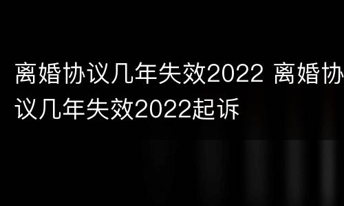 离婚协议几年失效2022 离婚协议几年失效2022起诉