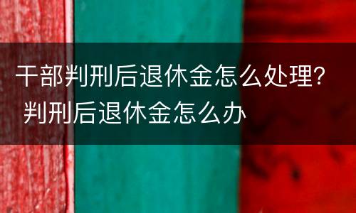 干部判刑后退休金怎么处理？ 判刑后退休金怎么办