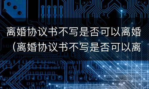 离婚协议书不写是否可以离婚（离婚协议书不写是否可以离婚呢）