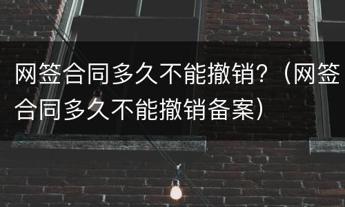 网签合同多久不能撤销?（网签合同多久不能撤销备案）