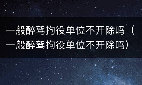 一般醉驾拘役单位不开除吗（一般醉驾拘役单位不开除吗）