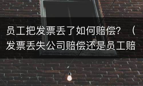 员工把发票丢了如何赔偿？（发票丢失公司赔偿还是员工赔偿）