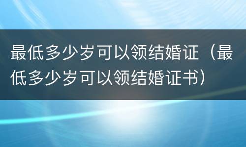 最低多少岁可以领结婚证（最低多少岁可以领结婚证书）