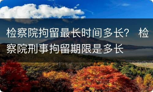 检察院拘留最长时间多长？ 检察院刑事拘留期限是多长