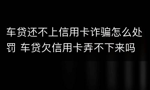 车贷还不上信用卡诈骗怎么处罚 车贷欠信用卡弄不下来吗