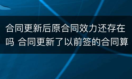 合同更新后原合同效力还存在吗 合同更新了以前签的合同算数吗