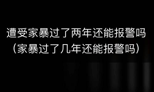 遭受家暴过了两年还能报警吗（家暴过了几年还能报警吗）