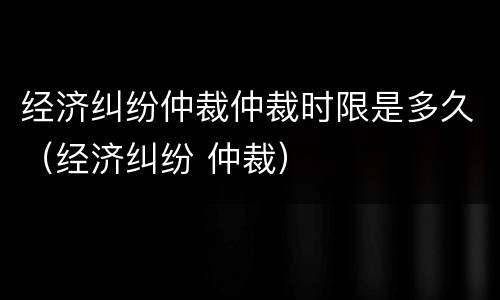 经济纠纷仲裁仲裁时限是多久（经济纠纷 仲裁）