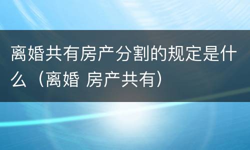 离婚共有房产分割的规定是什么（离婚 房产共有）