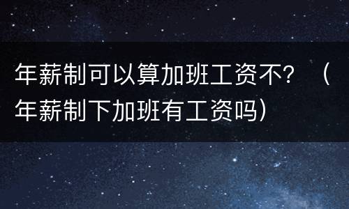 年薪制可以算加班工资不？（年薪制下加班有工资吗）