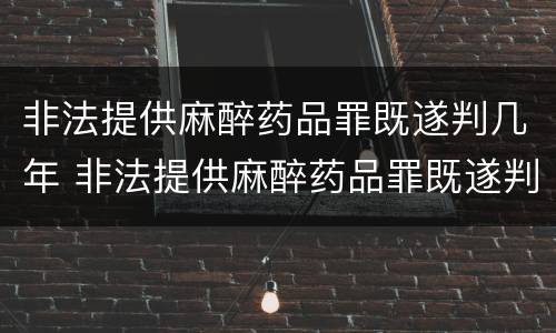 非法提供麻醉药品罪既遂判几年 非法提供麻醉药品罪既遂判几年以上