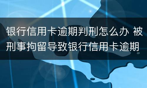 银行信用卡逾期判刑怎么办 被刑事拘留导致银行信用卡逾期怎么办