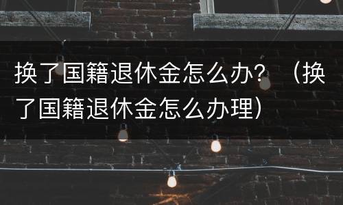 换了国籍退休金怎么办？（换了国籍退休金怎么办理）