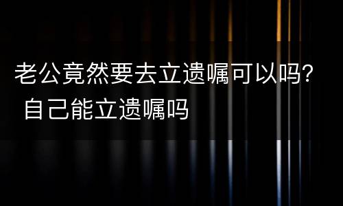 老公竟然要去立遗嘱可以吗？ 自己能立遗嘱吗