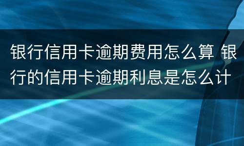 银行信用卡逾期费用怎么算 银行的信用卡逾期利息是怎么计算的