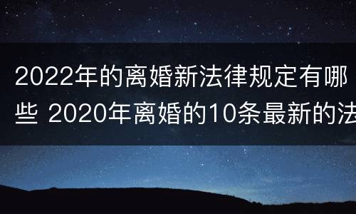 2022年的离婚新法律规定有哪些 2020年离婚的10条最新的法律规定!