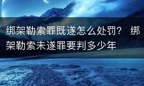 绑架勒索罪既遂怎么处罚？ 绑架勒索未遂罪要判多少年