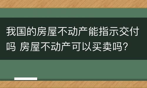 我国的房屋不动产能指示交付吗 房屋不动产可以买卖吗?