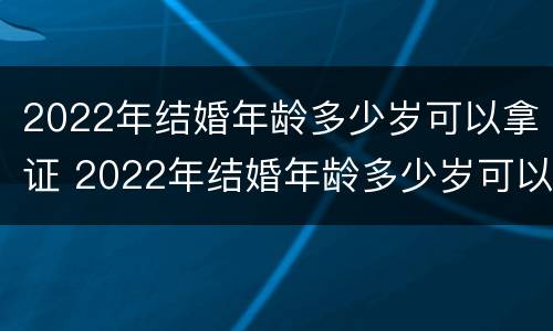 2022年结婚年龄多少岁可以拿证 2022年结婚年龄多少岁可以拿证书