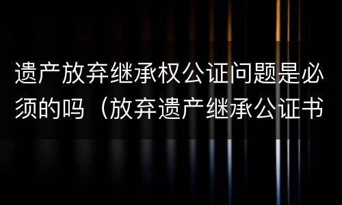 遗产放弃继承权公证问题是必须的吗（放弃遗产继承公证书在法院有效吗）