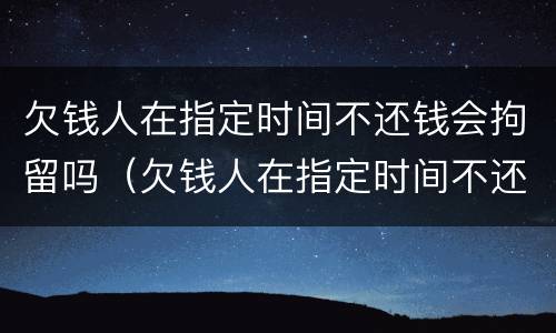 欠钱人在指定时间不还钱会拘留吗（欠钱人在指定时间不还钱会拘留吗怎么处理）