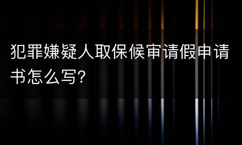 犯罪嫌疑人取保候审请假申请书怎么写？