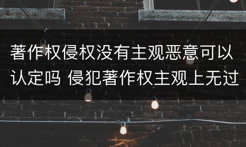 著作权侵权没有主观恶意可以认定吗 侵犯著作权主观上无过错是否担责