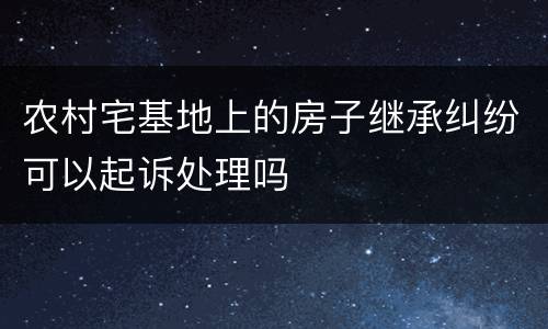 农村宅基地上的房子继承纠纷可以起诉处理吗