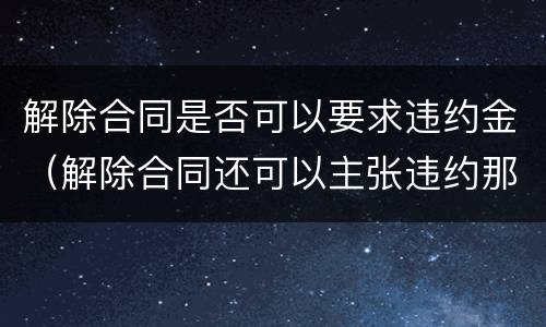 解除合同是否可以要求违约金（解除合同还可以主张违约那）