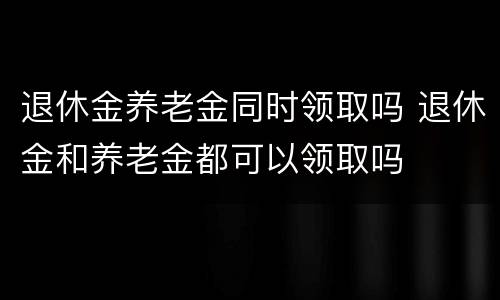 退休金养老金同时领取吗 退休金和养老金都可以领取吗