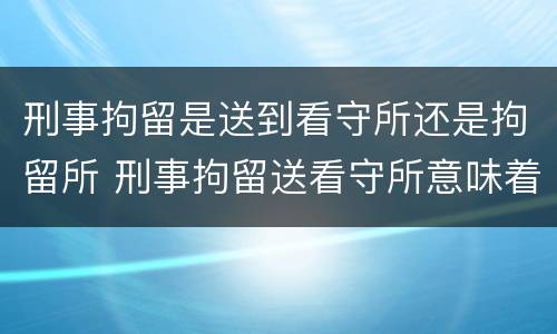 刑事拘留是送到看守所还是拘留所 刑事拘留送看守所意味着什么