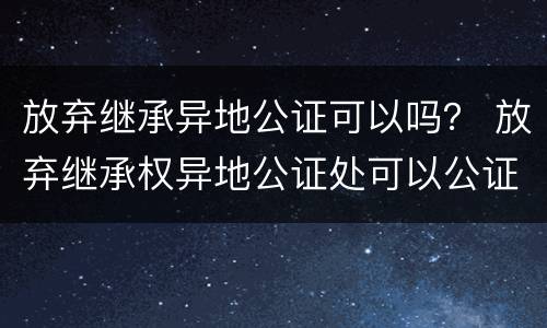 放弃继承异地公证可以吗？ 放弃继承权异地公证处可以公证吗