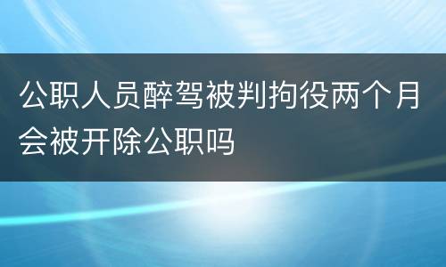 公职人员醉驾被判拘役两个月会被开除公职吗